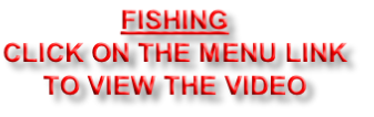FISHING
CLICK ON THE MENU LINK
TO VIEW THE VIDEO
